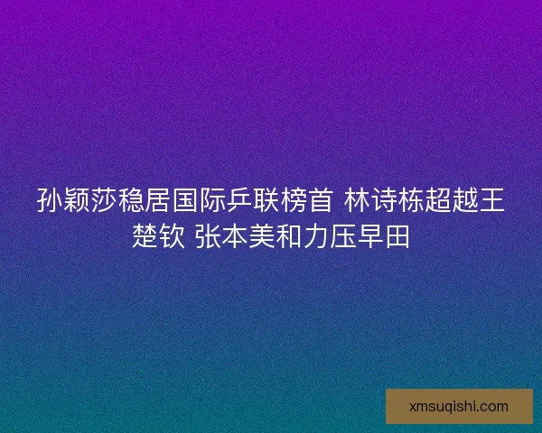 孙颖莎稳居国际乒联榜首 林诗栋超越王楚钦 张本美和力压早田